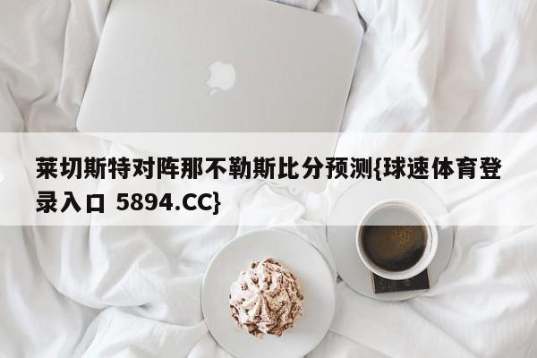 莱切斯特对阵那不勒斯比分预测{球速体育登录入口 5894.CC}