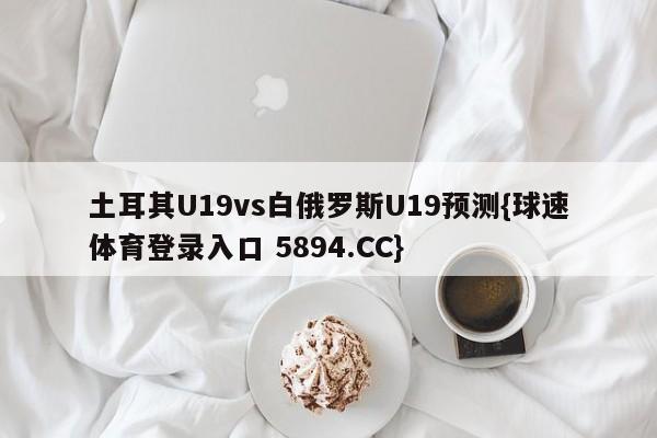 土耳其U19vs白俄罗斯U19预测{球速体育登录入口 5894.CC}