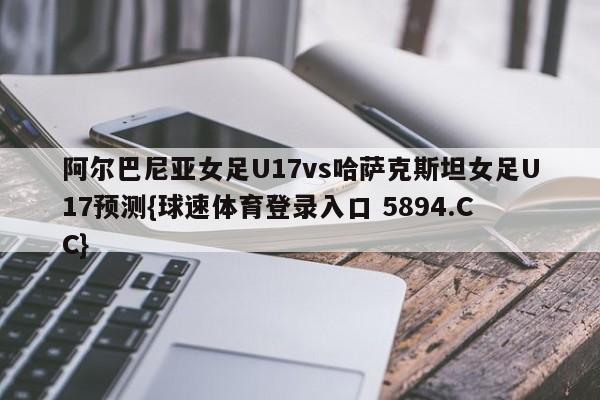 阿尔巴尼亚女足U17vs哈萨克斯坦女足U17预测{球速体育登录入口 5894.CC}