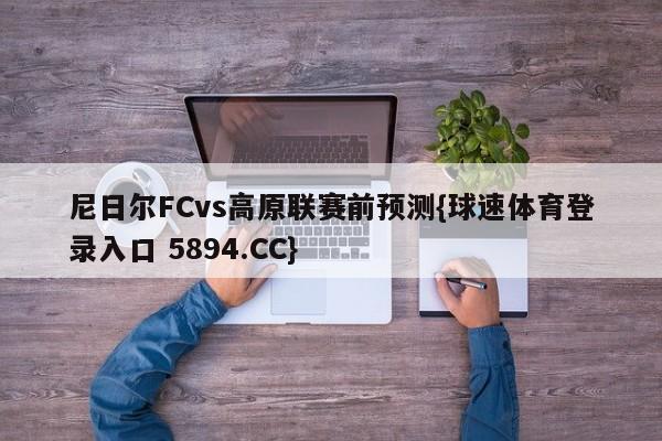 尼日尔FCvs高原联赛前预测{球速体育登录入口 5894.CC}