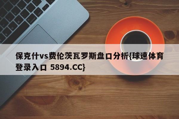 保克什vs费伦茨瓦罗斯盘口分析{球速体育登录入口 5894.CC}